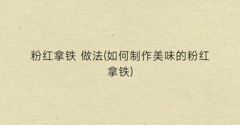粉红拿铁 做法(如何制作美味的粉红拿铁)